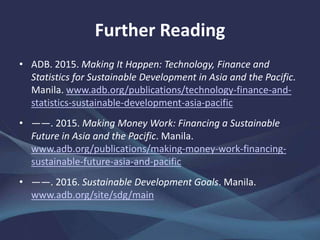 Further Reading
• ADB. 2015. Making It Happen: Technology, Finance and
Statistics for Sustainable Development in Asia and the Pacific.
Manila. www.adb.org/publications/technology-finance-and-
statistics-sustainable-development-asia-pacific
• ——. 2015. Making Money Work: Financing a Sustainable
Future in Asia and the Pacific. Manila.
www.adb.org/publications/making-money-work-financing-
sustainable-future-asia-and-pacific
• ——. 2016. Sustainable Development Goals. Manila.
www.adb.org/site/sdg/main
 
