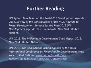 Further Reading
• UN System Task Team on the Post-2015 Development Agenda.
2012. Review of the Contributions of the MDG Agenda to
Foster Development: Lessons for the Post-2015 UN
Development Agenda. Discussion Note. New York: United
Nations.
• UN. 2015. The Millennium Development Goals Report 2015.
New York: United Nations.
• UN. 2015. The Addis Ababa Action Agenda of the Third
International Conference on Financing for Development. New
York: United Nations. www.un.org/esa/ffd/wp-
content/uploads/2015/08/AAAA_Outcome.pdf
 