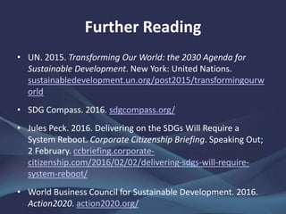 Further Reading
• UN. 2015. Transforming Our World: the 2030 Agenda for
Sustainable Development. New York: United Nations.
sustainabledevelopment.un.org/post2015/transformingourw
orld
• SDG Compass. 2016. sdgcompass.org/
• Jules Peck. 2016. Delivering on the SDGs Will Require a
System Reboot. Corporate Citizenship Briefing. Speaking Out;
2 February. ccbriefing.corporate-
citizenship.com/2016/02/02/delivering-sdgs-will-require-
system-reboot/
• World Business Council for Sustainable Development. 2016.
Action2020. action2020.org/
 