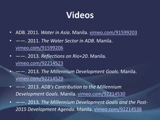 Videos
• ADB. 2011. Water in Asia. Manila. vimeo.com/91599203
• ——. 2011. The Water Sector in ADB. Manila.
vimeo.com/91599206
• ——. 2013. Reflections on Rio+20. Manila.
vimeo.com/92214523
• ——. 2013. The Millennium Development Goals. Manila.
vimeo.com/92214529
• ——. 2013. ADB's Contribution to the Millennium
Development Goals. Manila. vimeo.com/92214530
• ——. 2013. The Millennium Development Goals and the Post-
2015 Development Agenda. Manila. vimeo.com/92214538
 