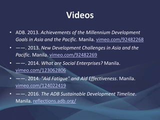 Videos
• ADB. 2013. Achievements of the Millennium Development
Goals in Asia and the Pacific. Manila. vimeo.com/92482268
• ——. 2013. New Development Challenges in Asia and the
Pacific. Manila. vimeo.com/92482269
• ——. 2014. What are Social Enterprises? Manila.
vimeo.com/123062806
• ——. 2014. "Aid Fatigue" and Aid Effectiveness. Manila.
vimeo.com/124022419
• ——. 2016. The ADB Sustainable Development Timeline.
Manila. reflections.adb.org/
 