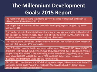 The Millennium Development
Goals: 2015 Report
The number of people living in extreme poverty declined from about 1.9 billion in
1990 to about 836 million in 2015.
The proportion of undernourished people in developing regions dropped by almost
half since 1990.
The number of out-of-school children of primary school age worldwide fell by almost
half to about 57 million in 2015, down from about 100 million in 2000. Gender parity
in primary school was achieved in the majority of countries.
The mortality rate of children under 5 was cut by more than half since 1990. Maternal
mortality fell by about 45% worldwide.
Over 6.2 million malaria deaths were averted between 2000 and 2015. New HIV/AIDS
infections fell by about 40% between 2000 and 2013. By mid-2014, about 13.6 million
people living with HIV/AIDS were receiving antiretroviral therapy globally, an increase
from about 800,000 in 2003. Between 2000 and 2013, tuberculosis prevention,
diagnosis, and treatment saved about 37 million lives.
Globally, 147 countries met the MDG drinking water target, 95 countries met the MDG
sanitation target, and 77 countries met both. Worldwide, about 2.1 billion people
gained access to improved sanitation.
 