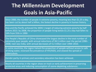 The Millennium Development
Goals in Asia-Pacific
Since 2000, the number of people in extreme poverty, meaning less than $1.25 a day,
has been cut by about half a billion, the fastest decline in poverty in human history.
Asia and the Pacific achieved the MDG 1 target of reducing extreme poverty by half
before 2015: by 2008, the proportion of people living below $1.25 a day had fallen to
24% from 55% in 1990.
The People's Republic of China showcased the largest decline in the total number of
extremely poor people, with annual reductions of 28.3 million over the period 1990–
2008; next was India, with annual decreases of 4.2 million over 1994–2010.
In some countries, the region halved the proportion of people without access to safe
drinking water, reversed the prevalence of HIV/AIDS, and slowed the spread of
tuberculosis.
Gender parity in primary and secondary education has been achieved.
Nearly all countries in the region show on-track or early achievement in preserving
protected areas and reducing consumption of ozone-depleting substances.
 