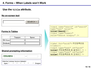 4. Forms – When Labels won’t Work Use the  title  attribute. No on-screen text Shared prompting information Forms in Tables <input name="search" id="search" type="text" value=""  title="Search" /> <input type="submit" value="Search &raquo;" /> <label for="ssid1"> 주민등록번호 </label>:  <input type="text" id="ssid1"  title=" 주민등록번호 앞  6 자리 "  /> -  <input type="text" id="ssid2"  title=" 주민등록번호 뒤  7 자리 "  />  