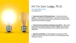 Hi! I’m Coni Judge, Ph.D.
coni.eden@gmail.com
conijudge.com
• Executive Coach & Thinking Partner – Work with senior
leaders – mostly introverted women – to communicate more
effectively and project themselves confidently to achieve their
personal and professional goals.
• Internal Communications & Change Consultant – Work with
big companies going through change to engage and motivate
employees, drive desired behavior and achieve performance
objectives.
• Speaker and Author of self-help/business books on Self-
Esteem, Executive Presence for Women, and building positive
company cultures
 