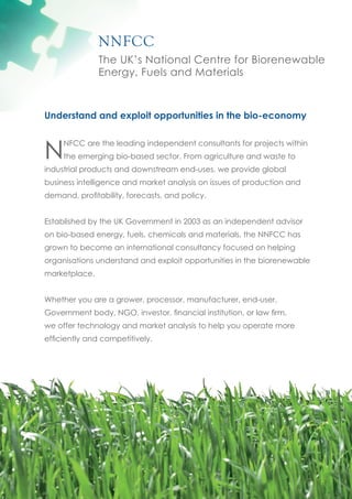 NNFCC
               The UK’s National Centre for Biorenewable
               Energy, Fuels and Materials



Understand and exploit opportunities in the bio-economy



N
     NFCC are the leading independent consultants for projects within
     the emerging bio-based sector. From agriculture and waste to
industrial products and downstream end-uses, we provide global
business intelligence and market analysis on issues of production and
demand, profitability, forecasts, and policy.


Established by the UK Government in 2003 as an independent advisor
on bio-based energy, fuels, chemicals and materials, the NNFCC has
grown to become an international consultancy focused on helping
organisations understand and exploit opportunities in the biorenewable
marketplace.


Whether you are a grower, processor, manufacturer, end-user,
Government body, NGO, investor, financial institution, or law firm,
we offer technology and market analysis to help you operate more
efficiently and competitively.
 
