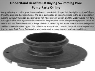 Understand Benefits Of Buying Swimming Pool
Pump Parts Online
Are you having a pool in your home and need to maintain the pool at the right condition? If yes,
then the pump is the best choice. The pool pump play an important role in the pool circulation
system. Without the pool, people would not have any circulation and the water would not flow
through the filtration system to be cleaned in the proper manner. The pumping system clears all
debris and dirt from the water. It keeps chemicals mixed by the water into the filtration system
and backs out the water again. The debris can affect water clarity in the pool. You can purchase
the Hayward Pool Pump Parts online and maintain the pump in good working conditions.
 