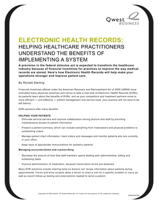 ELECTRONIC HEALTH RECORDS:
HELPING HEALTHCARE PRACTITIONERS
UNDERSTAND THE BENEFITS OF
IMPLEMENTING A SYSTEM
A provision in the federal stimulus act is expected to transform the healthcare
industry because of financial incentives for practices to improve the way medical
records are stored. Here’s how Electronic Health Records will help make your
operations stronger and improve patient care.

By Ronald Sterling

Financial incentives offered under the American Recovery and Reinvestment Act of 2009 (ARRA) have
motivated many physician practices and clinics to take a new look at Electronic Health Records (EHRs).
As patients learn about the benefits of EHRs, and as your competitors and treatment partners move to
more efficient — and effective — patient management and service tools, your practice will not want to be
left behind.

EHR solutions offer many benefits:

HELPING YOUR PATIENTS
•
    Eliminate service barriers and improve collaboration among doctors and staff by providing
    instantaneous access to patient information
•
    Present a patient summary, which can include everything from medications and physical problems to
    outstanding orders
•
    Manage patient chart information, track orders and messages and monitor patients who are currently
    in your office
•
    Keep track of appropriate immunizations for pediatric patients

Managing accounts/claims and e-prescribing

•
    Decrease the amount of time that staff members spend dealing with administrative, billing and
    scheduling tasks
•
    Improve administration of medication, because transcription errors are lessened

Many EHR solutions include charting tools so doctors can review information about patients during
appointments. Forms and entry screens allow a doctor to chart a visit for a specific problem or injury as
well as record follow-up testing and prescriptions needed to serve a patient.




                     Copyright © 2009 Qwest. All Rights Reserved. All marks are the property of the respective company.
                                                                                                                          WP091005 9/09
 