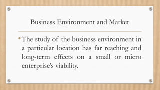 Business Environment and Market
•The study of the business environment in
a particular location has far reaching and
long-term effects on a small or micro
enterprise’s viability.
 
