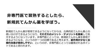 非専門医で習熟するとしたら、
新規抗てんかん薬を学ぼう。
新規抗てんかん薬が使用できるようになってからは、古典的抗てんかん薬との
使い分けができるようになり、それぞれのメリット・デメリットを勘案して処
方するようになっています。非専門医にとっては、新規抗てんかん薬を使用で
きるようになる、というのが一つの目標であると考えます。副作用が少なく治
療的効果が期待しやすい、というのが、非専門医にとっては重視されるポイン
トであると思われます。
 