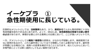 イーケプラ ①
急性期使用に長じている。
圧倒的なメリットとしては、注射製剤もあり、かつ、最初からてんかん発作抑制に十分な
有効用量を投与できる点にあります。よって、ERはじめ、急性期病院の現場での使い勝手
のよさがあります。漸増が必要とされる薬剤との比較において、ここが強いメリットです。
一方、デメリットとしては眠気や易怒性の誘発は、少なからず経験します。継続使用でき
ない症例があるので、これら副作用については十分理解しておく必要があります。副作用
が問題になる場合には、他剤への変更を検討することになります。成人てんかんにおいて、
非専門医にとっては第１選択にしてもよい薬剤であります。
 