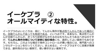 イーケプラ ②
オールマイティな特性。
イーケプラのよいところは、仮に、てんかん発作が焦点性てんかんであった場合に
も、全般てんかんであっても有効である、という点です。本来なら、焦点性てんか
んか全般てんかんか、きっちり診断がなされるのはもちろんそうあるべきなのです
が、てんかん発作分類について診断に悩む場合にも、選択してよい薬剤でもありま
す。もちろん、このような場合で発作コントロールが悪い場合には、専門医へのコ
ンサルテーションを行ってください。まとめると、イーケプラはすぐに効果が発揮
できる、副作用の少ない薬剤で、使い勝手がよい薬剤です。
 