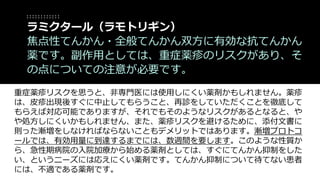 重症薬疹リスクを思うと、非専門医には使用しにくい薬剤かもしれません。薬疹
は、皮疹出現後すぐに中止してもらうこと、再診をしていただくことを徹底して
もらえば対応可能でありますが、それでもそのようなリスクがあるとなると、や
や処方しにくいかもしれません、また、薬疹リスクを避けるために、添付文書に
則った漸増をしなければならないこともデメリットではあります。漸増プロトコ
ールでは、有効用量に到達するまでには、数週間を要します。このような性質か
ら、急性期病院の入院加療から始める薬剤としては、すぐにてんかん抑制をした
い、というニーズには応えにくい薬剤です。てんかん抑制について待てない患者
には、不適である薬剤です。
ラミクタール（ラモトリギン）
焦点性てんかん・全般てんかん双方に有効な抗てんかん
薬です。副作用としては、重症薬疹のリスクがあり、そ
の点についての注意が必要です。
 