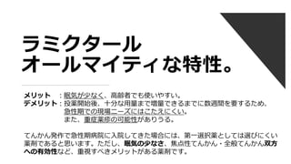 ラミクタール
オールマイティな特性。
メリット ：眠気が少なく、高齢者でも使いやすい。
デメリット：投薬開始後、十分な用量まで増量できるまでに数週間を要するため、
急性期での現場ニーズにはこたえにくい。
また、重症薬疹の可能性がありうる。
てんかん発作で急性期病院に入院してきた場合には、第一選択薬としては選びにくい
薬剤であると思います。ただし、眠気の少なさ、焦点性てんかん・全般てんかん双方
への有効性など、重視すべきメリットがある薬剤です。
 