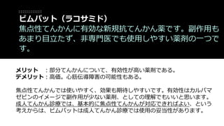 メリット ：部分てんかんについて、有効性が高い薬剤である。
デメリット：高価。心筋伝導障害の可能性もある。
焦点性てんかんでは使いやすく、効果も期待しやすいです。有効性はカルバマ
ゼピンのイメージで副作用が少ない薬剤、としての理解でもいいと思います。
成人てんかん診療では、基本的に焦点性てんかんが対応できればよい、という
考えからは、ビムパットは成人てんかん診療では使用の妥当性があります。
ビムパット（ラコサミド）
焦点性てんかんに有効な新規抗てんかん薬です。副作用も
あまり目立たず、非専門医でも使用しやすい薬剤の一つで
す。
 