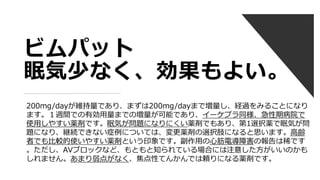 ビムパット
眠気少なく、効果もよい。
200mg/dayが維持量であり、まずは200mg/dayまで増量し、経過をみることになり
ます。１週間での有効用量までの増量が可能であり、イーケプラ同様、急性期病院で
使用しやすい薬剤です。眠気が問題になりにくい薬剤でもあり、第1選択薬で眠気が問
題になり、継続できない症例については、変更薬剤の選択肢になると思います。高齢
者でも比較的使いやすい薬剤という印象です。副作用の心筋電導障害の報告は稀です
。ただし、AVブロックなど、もともと知られている場合には注意した方がいいのかも
しれません。あまり弱点がなく、焦点性てんかんでは頼りになる薬剤です。
 
