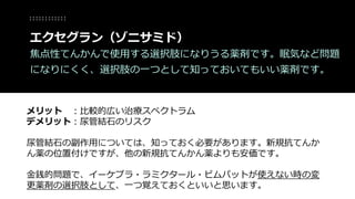 メリット ：比較的広い治療スペクトラム
デメリット：尿管結石のリスク
尿管結石の副作用については、知っておく必要があります。新規抗てんか
ん薬の位置付けですが、他の新規抗てんかん薬よりも安価です。
金銭的問題で、イーケプラ・ラミクタール・ビムパットが使えない時の変
更薬剤の選択肢として、一つ覚えておくといいと思います。
エクセグラン（ゾニサミド）
焦点性てんかんで使用する選択肢になりうる薬剤です。眠気など問題
になりにくく、選択肢の一つとして知っておいてもいい薬剤です。
 