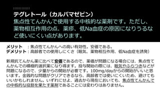 メリット ：焦点性てんかんへの高い有効性。安価である。
デメリット：高齢者での使用しにくさ（眠気、薬物相互作用、低Na血症を誘発）
新規抗てんかん薬に比べて安価であるので、薬価が問題になる場合には、焦点性て
んかんでの積極的選択薬になり得ます。投与開始の際には、眠気やふらつきなどが
問題になるので、少量からの開始が必要です。100mg/dayからの開始がいいと思
います。金銭的な問題がクリアできるなら、高齢者では使いにくいため、避けても
いいかもしれません。いずれにせよ、過去から現在においても、焦点性てんかんで
の中核的な役割を果たす薬剤であることには変わりはありません。
テグレトール（カルバマゼピン）
焦点性てんかんで使用する中核的な薬剤です。ただし、
薬物相互作用の点、薬疹、低Na血症の原因になりうるな
ど使いにくい点があります。
 