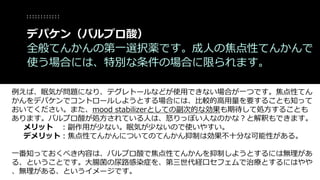 例えば、眠気が問題になり、テグレトールなどが使用できない場合が一つです。焦点性てん
かんをデパケンでコントロールしようとする場合には、比較的高用量を要することも知って
おいてください。また、mood stabilizerとしての副次的な効果も期待して処方することも
あります。バルプロ酸が処方されている人は、怒りっぽい人なのかな？と解釈もできます。
メリット ：副作用が少ない。眠気が少ないので使いやすい。
デメリット：焦点性てんかんについてのてんかん抑制は効果不十分な可能性がある。
一番知っておくべき内容は、バルプロ酸で焦点性てんかんを抑制しようとするには無理があ
る、ということです。大腸菌の尿路感染症を、第三世代経口セフェムで治療とするにはやや
、無理がある、というイメージです。
デパケン（バルプロ酸）
全般てんかんの第一選択薬です。成人の焦点性てんかんで
使う場合には、特別な条件の場合に限られます。
 