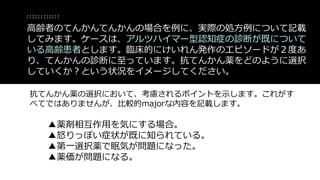 抗てんかん薬の選択において、考慮されるポイントを示します。これがす
べてではありませんが、比較的majorな内容を記載します。
▲薬剤相互作用を気にする場合。
▲怒りっぽい症状が既に知られている。
▲第一選択薬で眠気が問題になった。
▲薬価が問題になる。
高齢者のてんかんてんかんの場合を例に、実際の処方例について記載
してみます。ケースは、アルツハイマー型認知症の診断が既について
いる高齢患者とします。臨床的にけいれん発作のエピソードが２度あ
り、てんかんの診断に至っています。抗てんかん薬をどのように選択
していくか？という状況をイメージしてください。
 