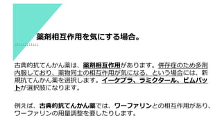 古典的抗てんかん薬は、薬剤相互作用があります。併存症のため多剤
内服しており、薬物同士の相互作用が気になる、という場合には、新
規抗てんかん薬を選択します。イーケプラ、ラミクタール、ビムパッ
トが選択肢になります。
例えば、古典的抗てんかん薬では、ワーファリンとの相互作用があり、
ワーファリンの用量調整を要したりします。
薬剤相互作用を気にする場合。
 
