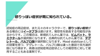 認知症の周辺症状、また元々のキャラクターで、怒りっぽい症状が
ある場合にはイーケプラは避けます。易怒性を助長する可能性があ
るからです。この場合は、新規抗てんかん薬では、ビムパット、ラ
ミクタールが選択肢になります。古典的な抗てんかん薬では、テグ
レトール、バルプロ酸が選択肢になります。Mood stabilizarとして
の効果を持つ、テグレトール、バルプロ酸は違った意図で双方選択
肢になり得ます。両者は認知症周辺症状としての易怒性に対して使
用することもある薬剤です。
怒りっぽい症状が既に知られている。
 