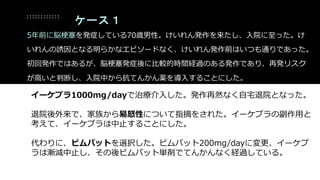 イーケプラ1000mg/dayで治療介入した。発作再然なく自宅退院となった。
退院後外来で、家族から易怒性について指摘をされた。イーケプラの副作用と
考えて、イーケプラは中止することにした。
代わりに、ビムパットを選択した。ビムパット200mg/dayに変更、イーケプ
ラは漸減中止し、その後ビムパット単剤でてんかんなく経過している。
ケース１
5年前に脳梗塞を発症している70歳男性。けいれん発作を来たし、入院に至った。け
いれんの誘因となる明らかなエピソードなく、けいれん発作前はいつも通りであった。
初回発作ではあるが、脳梗塞発症後に比較的時間経過のある発作であり、再発リスク
が高いと判断し、入院中から抗てんかん薬を導入することにした。
 