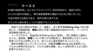 ケース２
85歳の高齢男性。もともとアルツハイマー型認知症あり、施設入所中。
けいれん発作を発症し、発作後意識障害が遷延するため入院になった。
今回の発作は2度目であり、発作を繰り返すため
抗てんかん薬を導入してから退院することにした。
高齢でもあり眠気を考慮して、減量し、イーケプラ500mg/dayで処方開
始した。投薬開始後、眠気の訴えが強く傾眠傾向が認められた。イーケプラ
使用継続は断念した。
イーケプラから、ビムパット200mg/dayに変更し、特に問題なく退院と
なった。退院後、薬価について家人から相談あり。薬剤変更によるてんかん
再然リスクなど説明した上で、抗てんかん薬を変更することにした。
眠気も問題になっていたことから、バルプロ酸400mg/dayを選択した。
てんかん再然があるなら、バルプロ酸を増量、もしくは他の抗てんかん薬に
変更する方針とした。
 