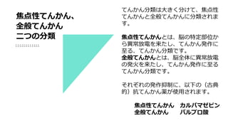 てんかん分類は大きく分けて、焦点性
てんかんと全般てんかんに分類されま
す。
焦点性てんかんとは、脳の特定部位か
ら異常放電を来たし、てんかん発作に
至る、てんかん分類です。
全般てんかんとは、脳全体に異常放電
の発火を来たし、てんかん発作に至る
てんかん分類です。
それぞれの発作抑制に、以下の（古典
的）抗てんかん薬が使用されます。
焦点性てんかん カルバマゼピン
全般てんかん バルプロ酸
焦点性てんかん、
全般てんかん
二つの分類
 