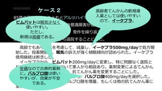 ケース２
85歳の高齢男性。もともとアルツハイマー型認知症あり、施設入所中。
けいれんを発症し、てんかん後意識障害が遷延するため入院になった。
今回のてんかんは2度目であり、発作を繰り返すため
抗てんかん薬を導入してから退院することにした。
高齢でもあり眠気を考慮して、減量し、イーケプラ500mg/dayで処方開
始した。投薬開始後、眠気の訴えが強く傾眠傾向が認められた。イーケプラ
使用継続は断念した。
イーケプラから、ビムパット200mg/dayに変更し、特に問題なく退院と
なった。退院後、薬価について家人から相談あり。薬剤変更によるてんかん
再然リスクなど説明した上で、抗てんかん薬を変更することにした。
眠気も問題になっていたことから、バルプロ酸400mg/dayを選択した。
てんかん再然があるなら、バルプロ酸を増量、もしくは他の抗てんかん薬に
変更する方針とした。
高齢者てんかんの新規導
入薬としては使いやすい
ので、イーケプラ。ビムパットは眠気少なく
使いやすい。
ただし、
新規は高価である。
安価なので古典的薬剤
に。バルプロ酸は使い
やすいが、効果が不安
である。
 