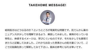 結局処方はどうなるのか？というところが現実的な問題です。抗てんかん薬の
ニュアンスが少しでも理解できるよう、解説してみました。薬剤のもっている
特性と、体感するイメージは、学びにくいものですが、それを少しでも表現で
きたらと記載してみました。これから出会った患者さんの処方薬について、こ
こでの知識を持って解釈してみて下さい。臨床の参考になれば幸いです。
TAKEHOME MESSAGE!
 