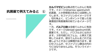 カルバマゼピンは焦点性てんかんに有効
です。イメージはnarrow spectrumの
抗菌薬、とか研修医の先生には説明した
りします。セファゾリンのイメージです
。切れ味よく、ピンポイントで狙った投
薬意図が両者薬剤の似ているイメージで
す。
一方、バルプロ酸は全般てんかんに有効
です。イメージはbroad spectrumの抗
菌薬です。ただし、パワフルさには欠け
ます。３世代経口セフェム、と例えて説
明してみます。部分てんかんをこれで治
療しようとするには無理があります。経
口セフェムが、セファゾリン静注の代わ
りにはなりませんよね。そういうイメー
ジです。
抗菌薬で例えてみると ①
 