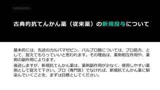 基本的には、先述のカルバマゼピン、バルプロ酸については、プロ処方、と
して、捉えてもらっていいと思われます。その理由は、薬剤相互作用や、薬
剤の副作用によります。
後述しますが、新規抗てんかん薬は、薬剤副作用が少なく、使用しやすい薬
剤として捉えて下さい。プロ（専門医）でなければ、新規抗てんかん薬に馴
染んでいくことを、まずは目標としてください。
古典的抗てんかん薬（従来薬）の新規投与について
 