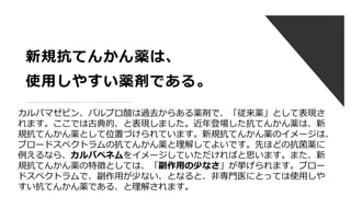 新規抗てんかん薬は、
使用しやすい薬剤である。
カルバマゼピン、バルプロ酸は過去からある薬剤で、「従来薬」として表現さ
れます。ここでは古典的、と表現しました。近年登場した抗てんかん薬は、新
規抗てんかん薬として位置づけられています。新規抗てんかん薬のイメージは、
ブロードスペクトラムの抗てんかん薬と理解してよいです。先ほどの抗菌薬に
例えるなら、カルバペネムをイメージしていただければと思います。また、新
規抗てんかん薬の特徴としては、「副作用の少なさ」が挙げられます。ブロー
ドスペクトラムで、副作用が少ない、となると、非専門医にとっては使用しや
すい抗てんかん薬である、と理解されます。
 