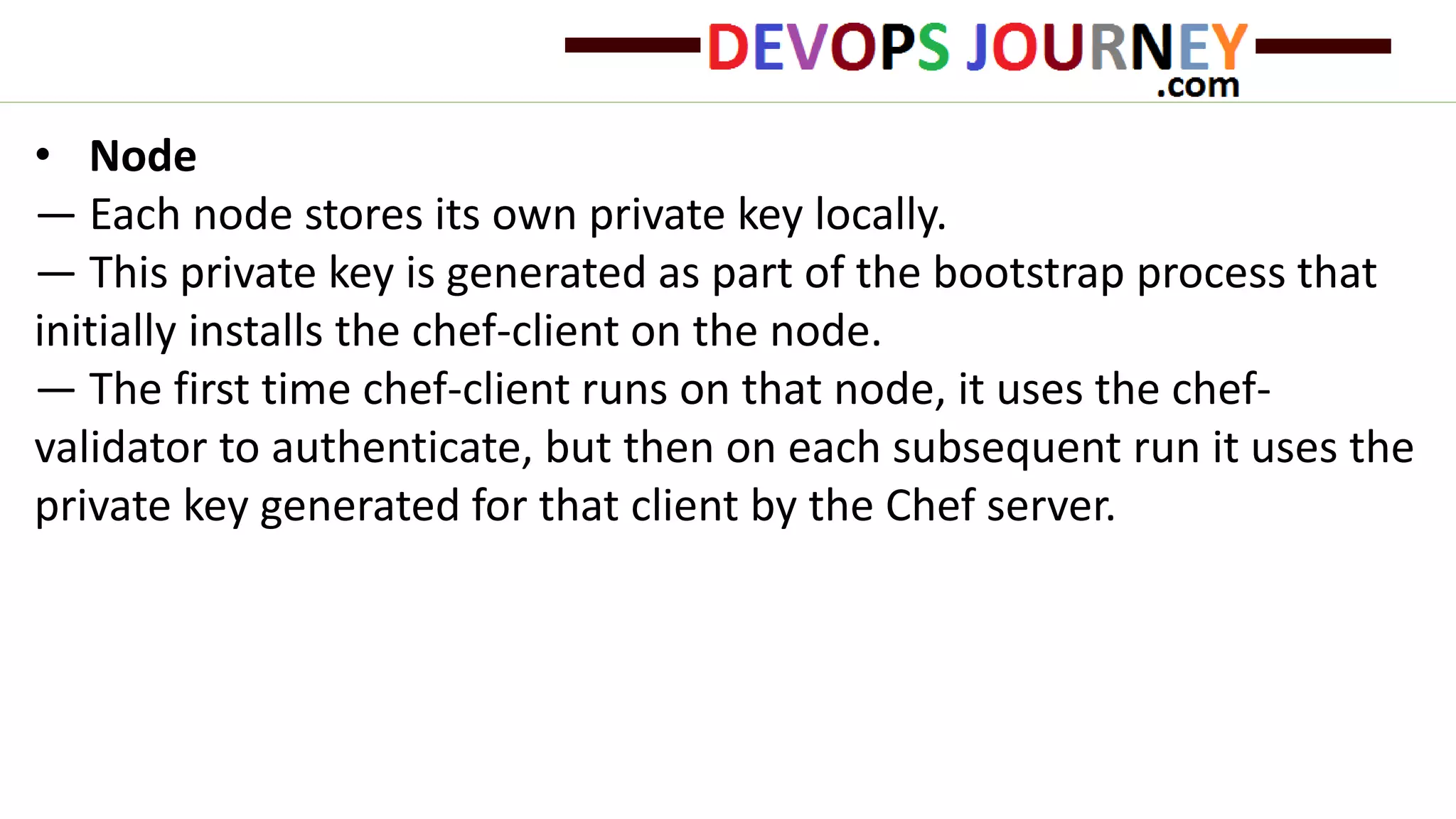 • Node
— Each node stores its own private key locally.
— This private key is generated as part of the bootstrap process that
initially installs the chef-client on the node.
— The first time chef-client runs on that node, it uses the chef-
validator to authenticate, but then on each subsequent run it uses the
private key generated for that client by the Chef server.
 