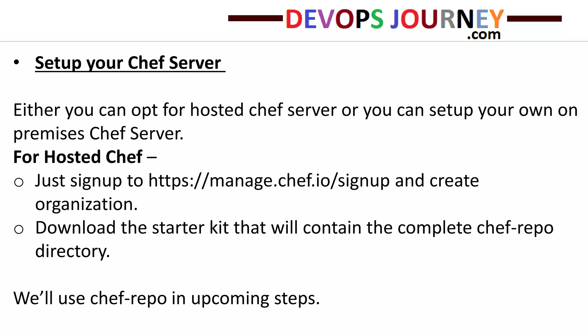 • Setup your Chef Server
Either you can opt for hosted chef server or you can setup your own on
premises Chef Server.
For Hosted Chef –
o Just signup to https://manage.chef.io/signup and create
organization.
o Download the starter kit that will contain the complete chef-repo
directory.
We’ll use chef-repo in upcoming steps.
 