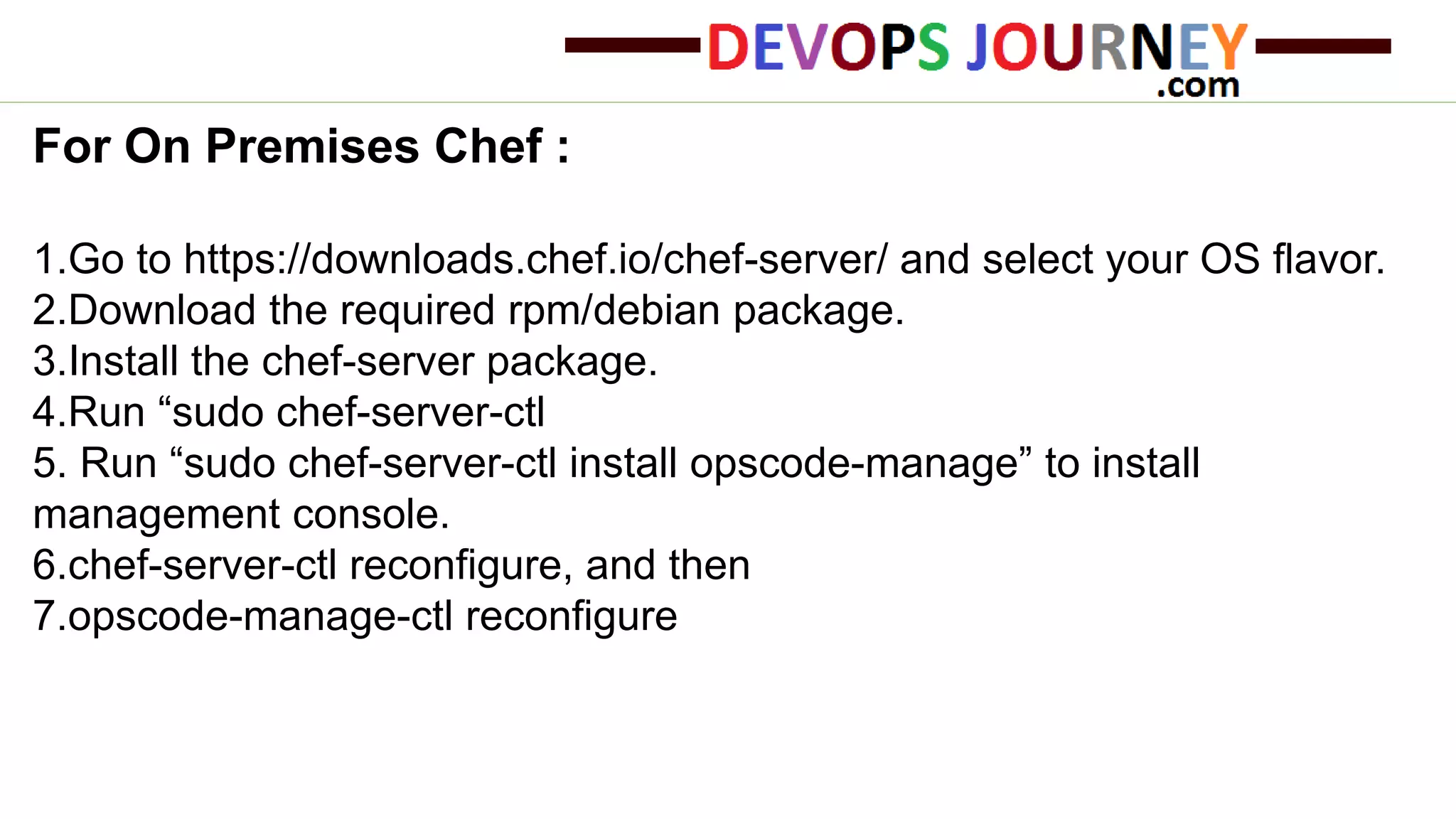 For On Premises Chef :
1.Go to https://downloads.chef.io/chef-server/ and select your OS flavor.
2.Download the required rpm/debian package.
3.Install the chef-server package.
4.Run “sudo chef-server-ctl
5. Run “sudo chef-server-ctl install opscode-manage” to install
management console.
6.chef-server-ctl reconfigure, and then
7.opscode-manage-ctl reconfigure
 