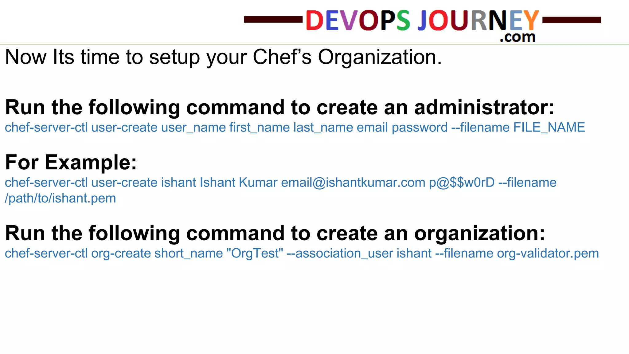 Now Its time to setup your Chef’s Organization.
Run the following command to create an administrator:
chef-server-ctl user-create user_name first_name last_name email password --filename FILE_NAME
For Example:
chef-server-ctl user-create ishant Ishant Kumar email@ishantkumar.com p@$$w0rD --filename
/path/to/ishant.pem
Run the following command to create an organization:
chef-server-ctl org-create short_name "OrgTest" --association_user ishant --filename org-validator.pem
 