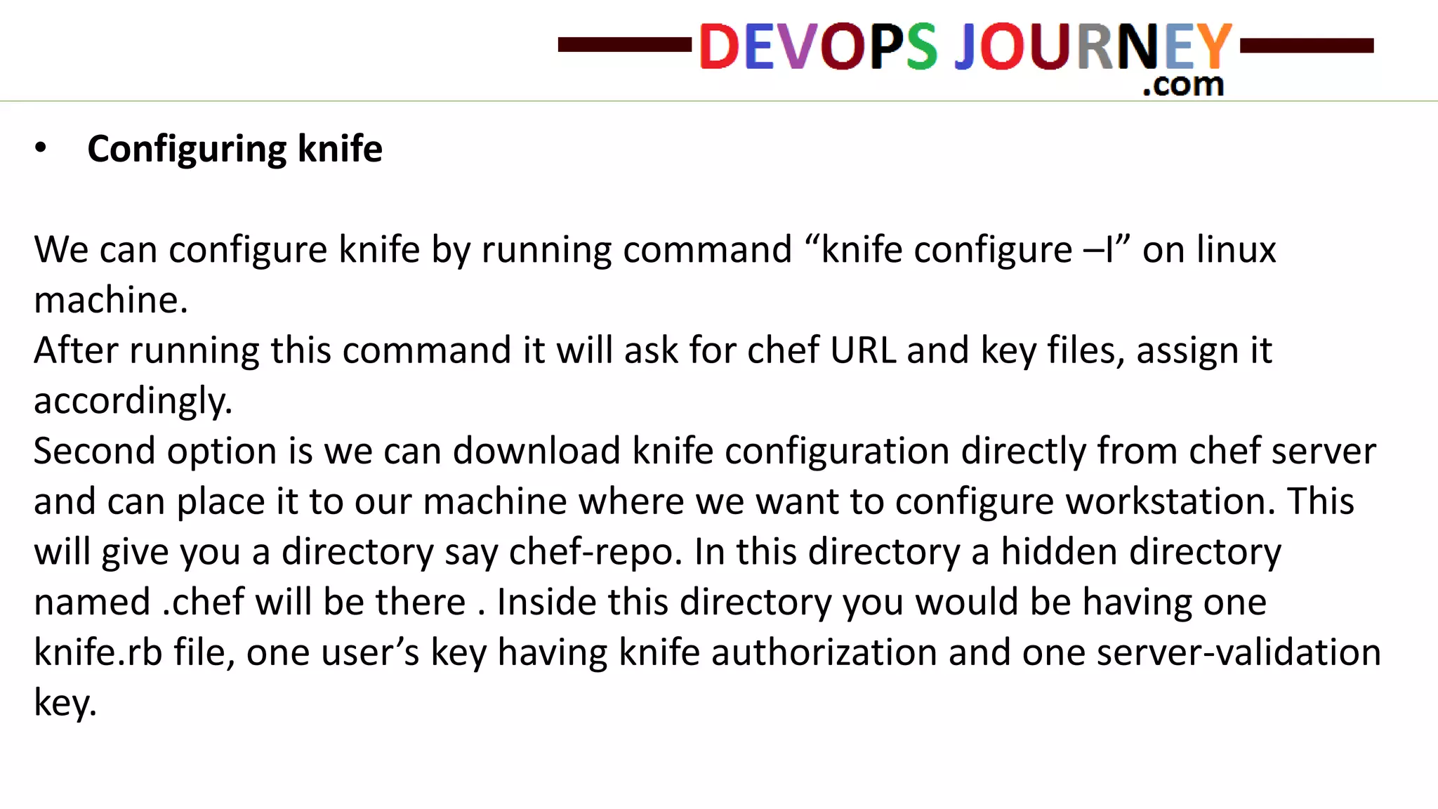 • Configuring knife
We can configure knife by running command “knife configure –I” on linux
machine.
After running this command it will ask for chef URL and key files, assign it
accordingly.
Second option is we can download knife configuration directly from chef server
and can place it to our machine where we want to configure workstation. This
will give you a directory say chef-repo. In this directory a hidden directory
named .chef will be there . Inside this directory you would be having one
knife.rb file, one user’s key having knife authorization and one server-validation
key.
 