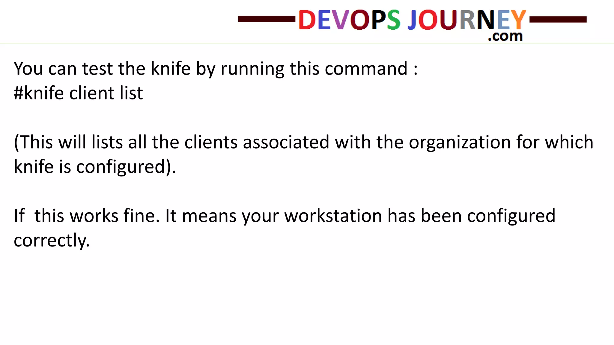 You can test the knife by running this command :
#knife client list
(This will lists all the clients associated with the organization for which
knife is configured).
If this works fine. It means your workstation has been configured
correctly.
 