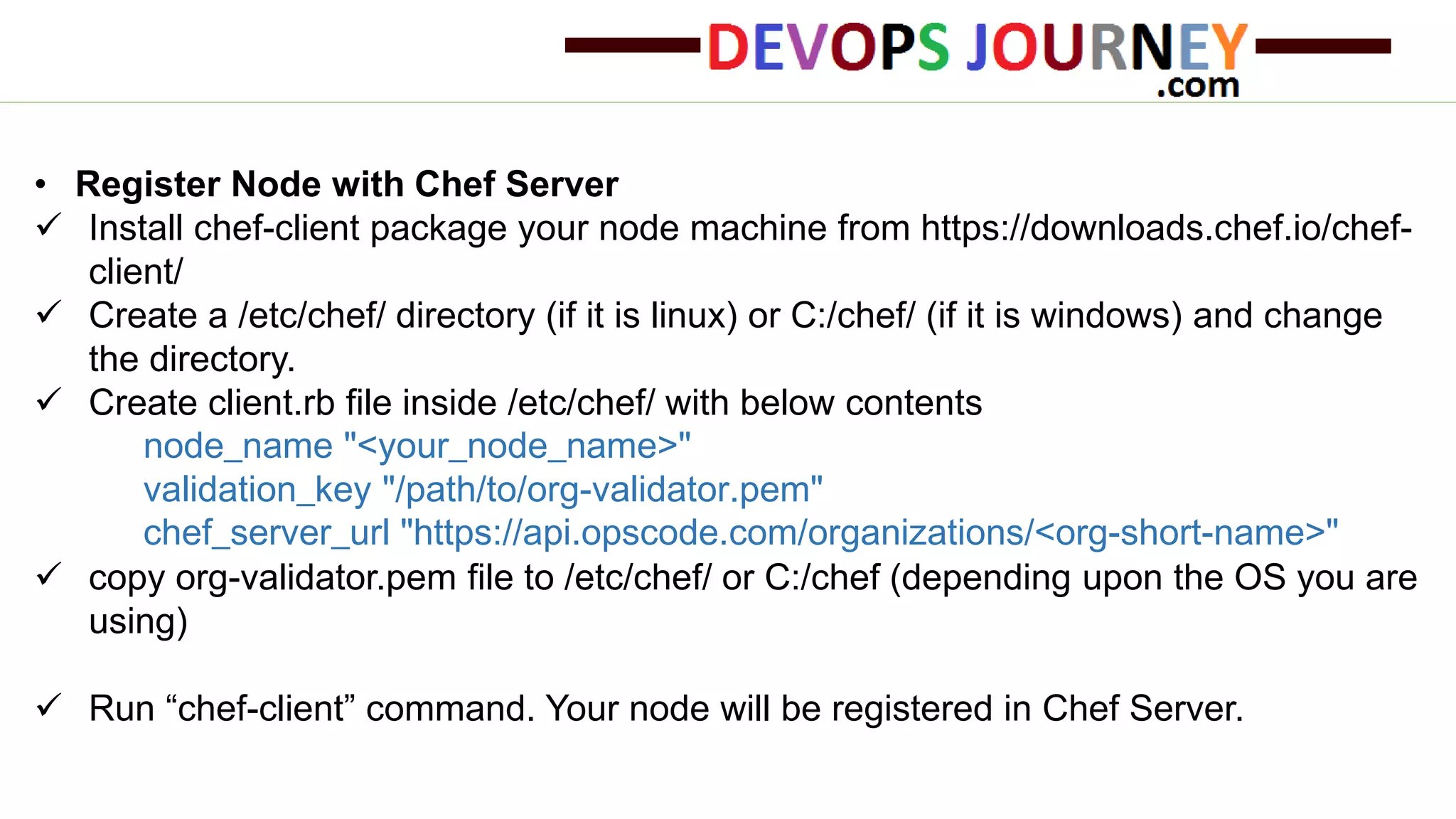 • Register Node with Chef Server
 Install chef-client package your node machine from https://downloads.chef.io/chef-
client/
 Create a /etc/chef/ directory (if it is linux) or C:/chef/ (if it is windows) and change
the directory.
 Create client.rb file inside /etc/chef/ with below contents
node_name "<your_node_name>"
validation_key "/path/to/org-validator.pem"
chef_server_url "https://api.opscode.com/organizations/<org-short-name>"
 copy org-validator.pem file to /etc/chef/ or C:/chef (depending upon the OS you are
using)
 Run “chef-client” command. Your node will be registered in Chef Server.
 