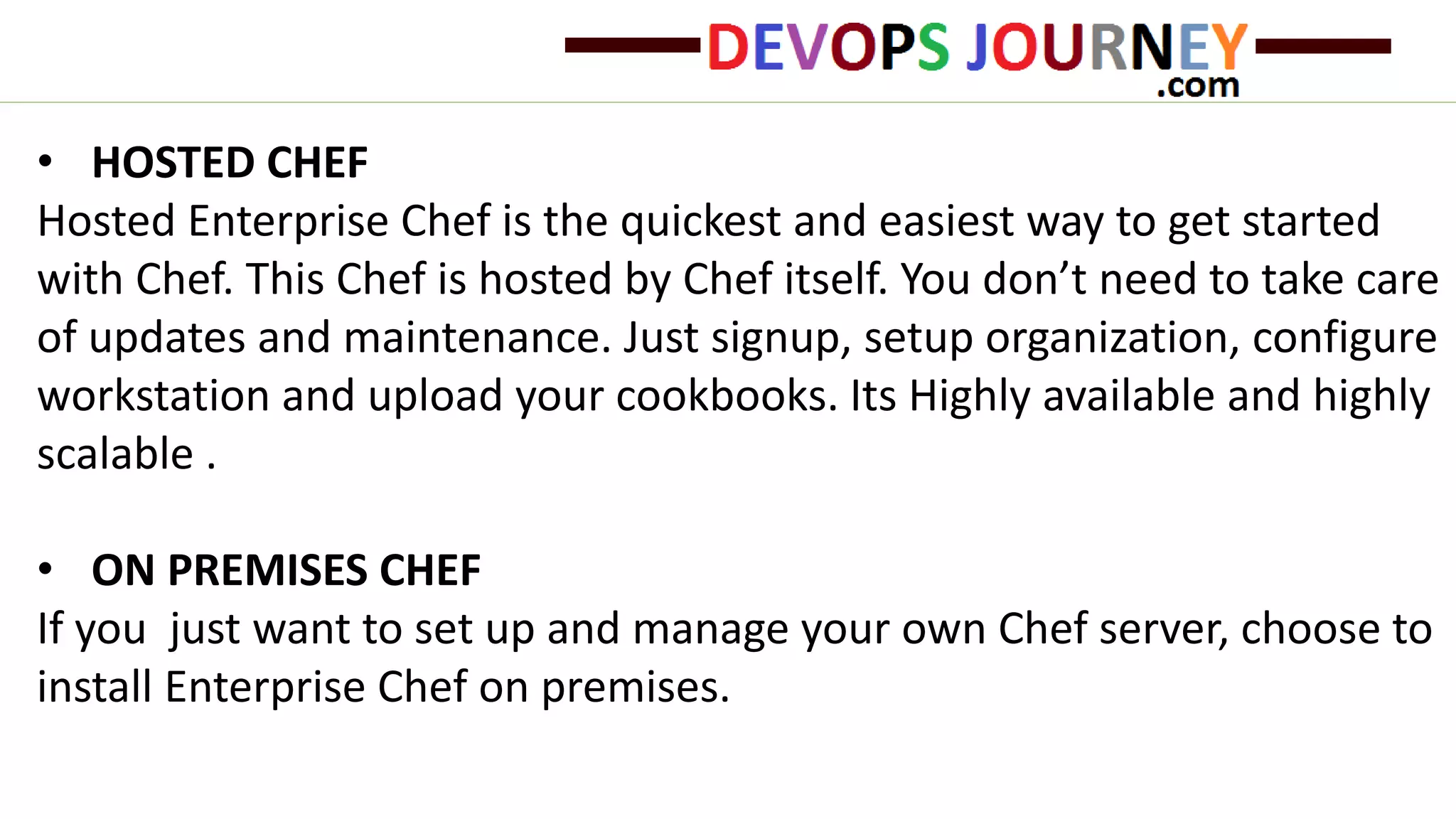 • HOSTED CHEF
Hosted Enterprise Chef is the quickest and easiest way to get started
with Chef. This Chef is hosted by Chef itself. You don’t need to take care
of updates and maintenance. Just signup, setup organization, configure
workstation and upload your cookbooks. Its Highly available and highly
scalable .
• ON PREMISES CHEF
If you just want to set up and manage your own Chef server, choose to
install Enterprise Chef on premises.
 