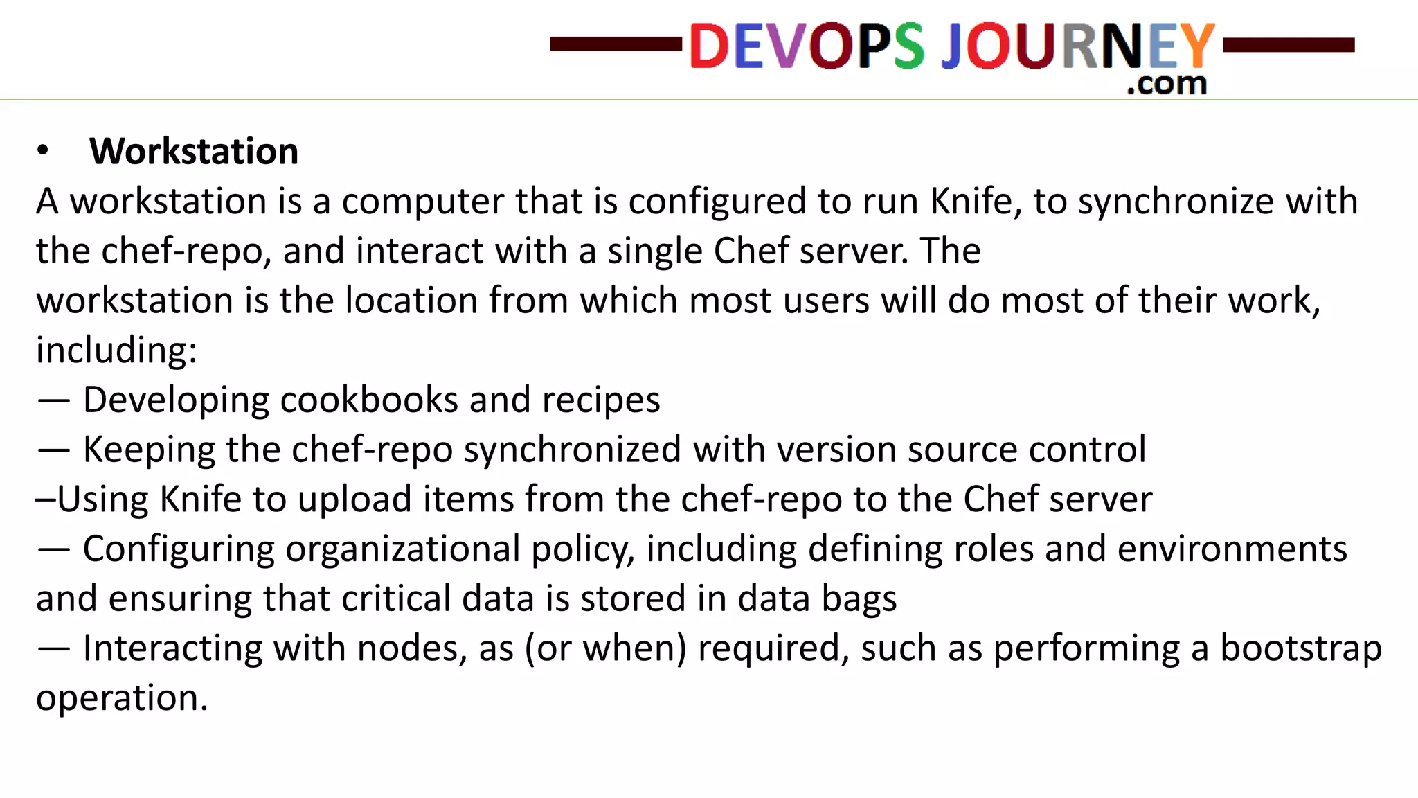 • Workstation
A workstation is a computer that is configured to run Knife, to synchronize with
the chef-repo, and interact with a single Chef server. The
workstation is the location from which most users will do most of their work,
including:
— Developing cookbooks and recipes
— Keeping the chef-repo synchronized with version source control
–Using Knife to upload items from the chef-repo to the Chef server
— Configuring organizational policy, including defining roles and environments
and ensuring that critical data is stored in data bags
— Interacting with nodes, as (or when) required, such as performing a bootstrap
operation.
 
