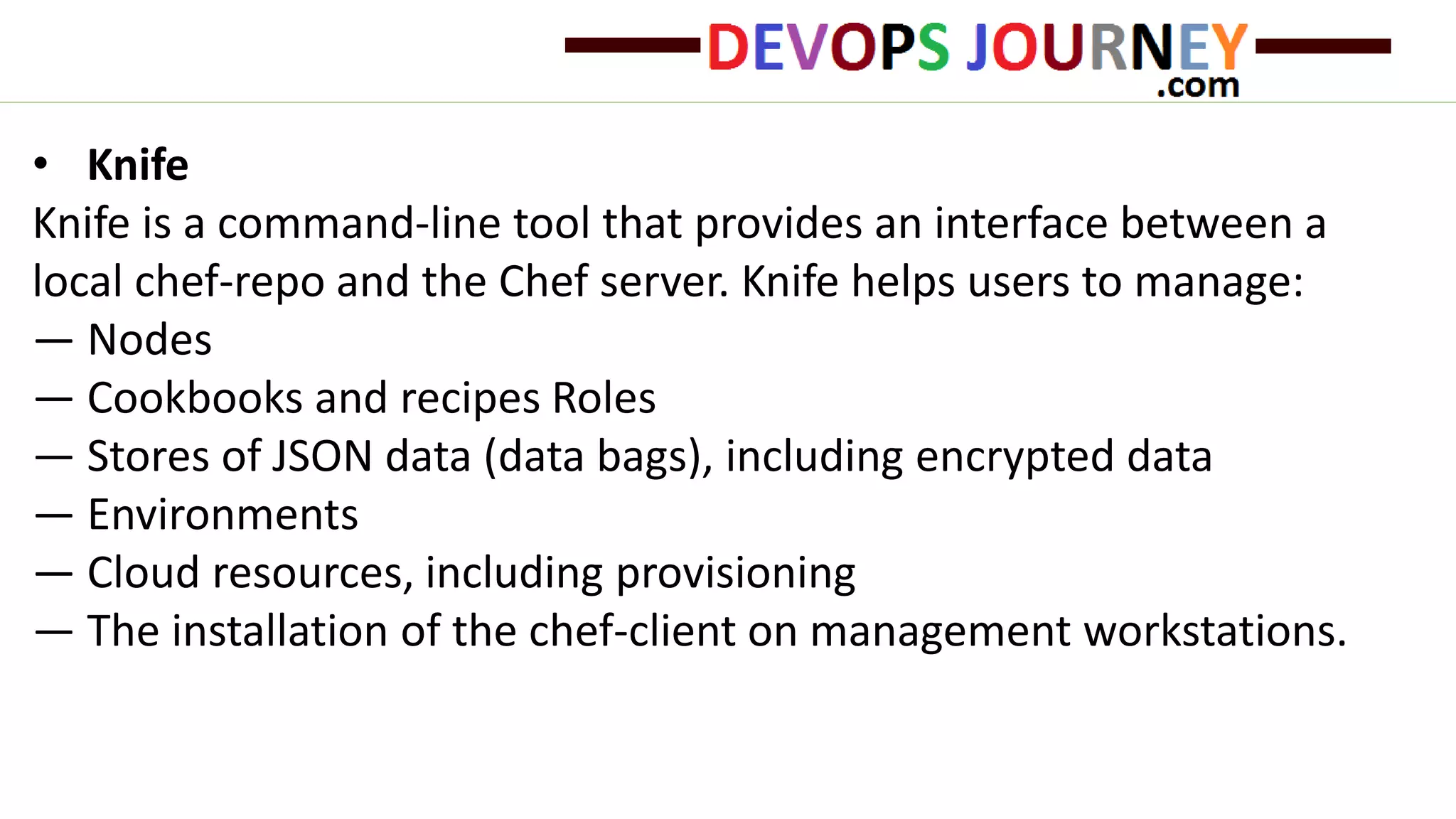 • Knife
Knife is a command-line tool that provides an interface between a
local chef-repo and the Chef server. Knife helps users to manage:
— Nodes
— Cookbooks and recipes Roles
— Stores of JSON data (data bags), including encrypted data
— Environments
— Cloud resources, including provisioning
— The installation of the chef-client on management workstations.
 