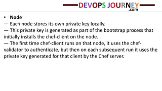 • Node
— Each node stores its own private key locally.
— This private key is generated as part of the bootstrap process that
initially installs the chef-client on the node.
— The first time chef-client runs on that node, it uses the chef-
validator to authenticate, but then on each subsequent run it uses the
private key generated for that client by the Chef server.
 