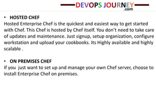 • HOSTED CHEF
Hosted Enterprise Chef is the quickest and easiest way to get started
with Chef. This Chef is hosted by Chef itself. You don’t need to take care
of updates and maintenance. Just signup, setup organization, configure
workstation and upload your cookbooks. Its Highly available and highly
scalable .
• ON PREMISES CHEF
If you just want to set up and manage your own Chef server, choose to
install Enterprise Chef on premises.
 
