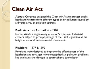 Clean Air ActClean Air Act
About: Congress designed the Clean Air Act to protect public
heath and welfare from different types of air pollution caused by
a diverse array of pollution sources.
Basic structure formation – 1970
Dense, visible smog in many of nation’s cities and Industrial
centers helped to prompt passage of the 1970 legislation at the
height of national environmental movement.
Revisions – 1977 & 1990
Revisions were designed to improve the effectiveness of the
legislation and to target newly recognized air pollution problems
like acid rains and damage to stratospheric ozone layer
 