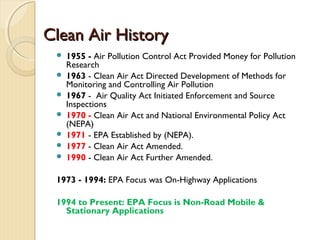 Clean Air HistoryClean Air History
 1955 - Air Pollution Control Act Provided Money for Pollution
Research
 1963 - Clean Air Act Directed Development of Methods for
Monitoring and Controlling Air Pollution
 1967 - Air Quality Act Initiated Enforcement and Source
Inspections
 1970 - Clean Air Act and National Environmental Policy Act
(NEPA)
 1971 - EPA Established by (NEPA).
 1977 - Clean Air Act Amended.
 1990 - Clean Air Act Further Amended.
1973 - 1994: EPA Focus was On-Highway Applications
1994 to Present: EPA Focus is Non-Road Mobile &
Stationary Applications
 