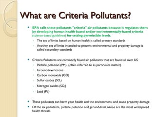 What are Criteria Pollutants?What are Criteria Pollutants?
 EPA calls these pollutants "criteria" air pollutants because it regulates them
by developing human health-based and/or environmentally-based criteria
(science-based guidelines) for setting permissible levels.
◦ The set of limits based on human health is called primary standards
◦ Another set of limits intended to prevent environmental and property damage is
called secondary standards
 Criteria Pollutants are commonly found air pollutants that are found all over US
◦ Particle pollution (PM) (often referred to as particulate matter)
◦ Ground-level ozone
◦ Carbon monoxide (CO)
◦ Sulfur oxides (SO2)
◦ Nitrogen oxides (SO2)
◦ Lead (Pb)
 These pollutants can harm your health and the environment, and cause property damage
 Of the six pollutants, particle pollution and ground-level ozone are the most widespread
health threats
 