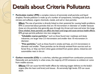 Details about Criteria PollutantsDetails about Criteria Pollutants
 Particulate matter (PM): a complex mixture of extremely small particles and liquid
droplets. Particle pollution is made up of a number of components, including acids (such as
nitrates and sulfates), organic chemicals, metals, and soil or dust particles
◦ Effect: The size of particles is directly linked to their potential for causing health problems.
EPA is concerned about particles that are 10 micrometers in diameter or smaller because
those are the particles that generally pass through the throat and nose and enter the lungs.
Once inhaled, these particles can affect the heart and lungs and cause serious health effects.
EPA groups particle pollution into two categories:
 "Inhalable coarse particles," such as those found near roadways and dusty
industries, are larger than 2.5 micrometers and smaller than 10 micrometers in
diameter.
 "Fine particles," such as those found in smoke and haze, are 2.5 micrometers in
diameter and smaller. These particles can be directly emitted from sources such as
forest fires, or they can form when gases emitted from power plants, industries and
automobiles react in the air.
 Carbon monoxide (CO): is a colorless, odorless gas emitted from combustion processes. 
Nationally and, particularly in urban areas, the majority of CO emissions to ambient air come
from mobile sources. 
◦ Effects: CO can cause harmful health effects by reducing oxygen delivery to the body's
organs (like the heart and brain) and tissues.  At extremely high levels, CO can cause
death.
 